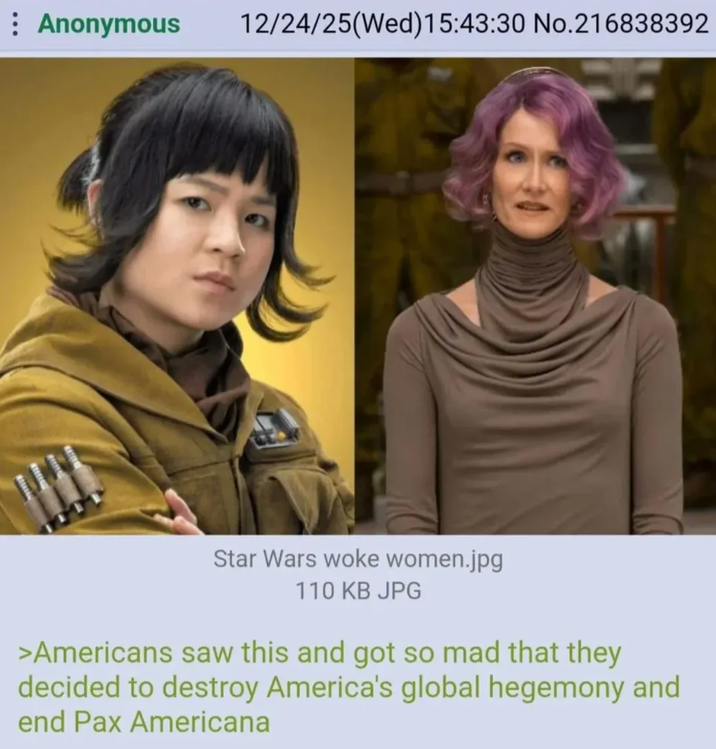 : Anonymous 12/24/25(Wed)15:43:30 No.216838392 Star Wars woke women.jpg 110 KB JPG >Americans saw this and got so mad that they decided to destroy America's global hegemony and end Pax Americana
