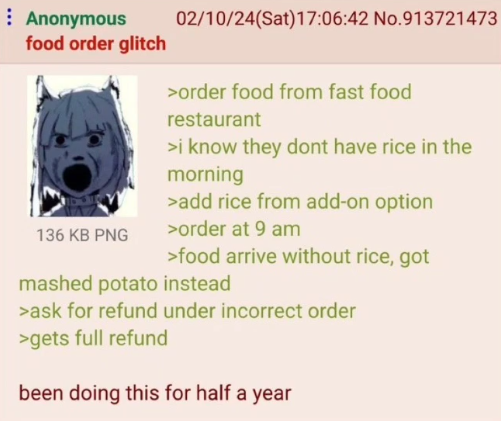 Anonymous food order glitch 136 KB PNG 02/10/24(Sat) 17:06:42 No.913721473 >order food from fast food restaurant >i know they dont have rice in the morning >add rice from add-on option >order at 9 am >food arrive without rice, got mashed potato instead >ask for refund under incorrect order >gets full refund been doing this for half a year