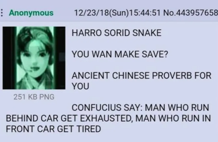 Anonymous 251 KB PNG 12/23/18(Sun)15:44:51 No.443957658 HARRO SORID SNAKE YOU WAN MAKE SAVE? ANCIENT CHINESE PROVERB FOR YOU CONFUCIUS SAY: MAN WHO RUN BEHIND CAR GET EXHAUSTED, MAN WHO RUN IN FRONT CAR GET TIRED