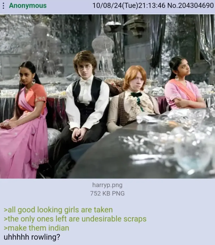 : Anonymous 10/08/24(Tue)21:13:46 No.204304690 harryp.png 752 KB PNG >all good looking girls are taken >the only ones left are undesirable scraps >make them indian uhhhhh rowling?