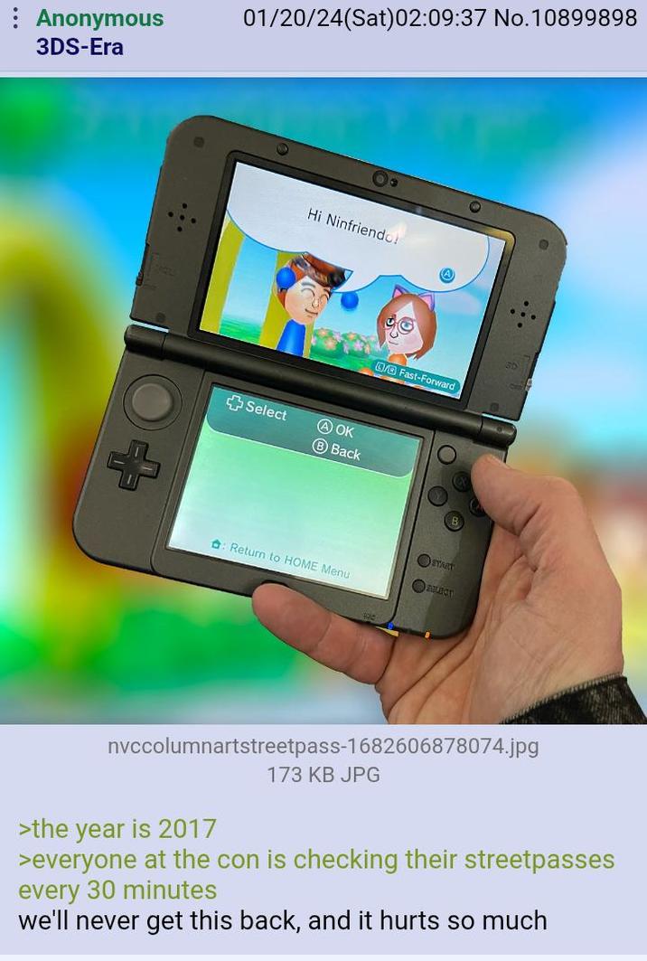 Anonymous 3DS-Era 01/20/24(Sat)02:09:37 No.10899898 + Hi Ninfriendo! +Select A OK B Back Fast-Forward START : Return to HOME Menu FULACT nvccolumnartstreetpass-1682606878074.jpg >the year is 2017 173 KB JPG >everyone at the con is checking their streetpasses every 30 minutes we'll never get this back, and it hurts so much