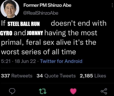Former PM Shinzo Abe @RealShinzo Abe If STEEL BALL RUN doesn't end with GYRO and JOHNNY having the most primal, feral sex alive it's the worst series of all time 5:21. 18 Jun 22. Twitter for Android 337 Retweets 34 Quote Tweets 2,185 Likes 27 бо