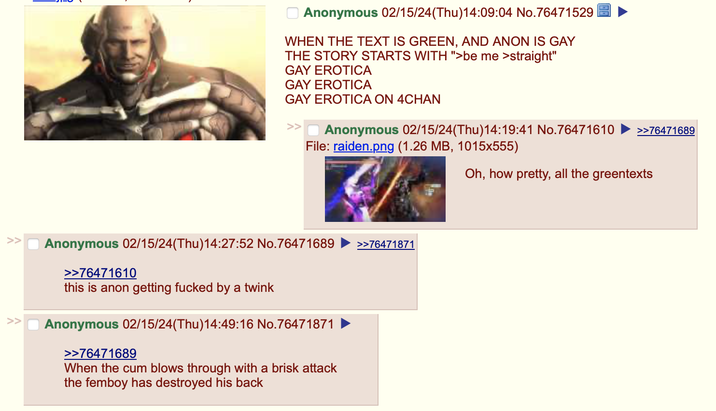 Anonymous 02/15/24(Thu)14:09:04 No.76471529 WHEN THE TEXT IS GREEN, AND ANON IS GAY THE STORY STARTS WITH ">be me >straight" GAY EROTICA GAY EROTICA GAY EROTICA ON 4CHAN Anonymous 02/15/24(Thu)14:19:41 No.76471610 File: raiden.png (1.26 MB, 1015x555) Anonymous 02/15/24(Thu)14:27:52 No.76471689 >>76471610 this is anon getting f----- by a twink >> Anonymous 02/15/24(Thu)14:49:16 No.76471871 >>76471689 When the c-- blows through with a brisk attack the femboy has destroyed his back >>76471871 >>76471689 Oh, how pretty, all the greentexts