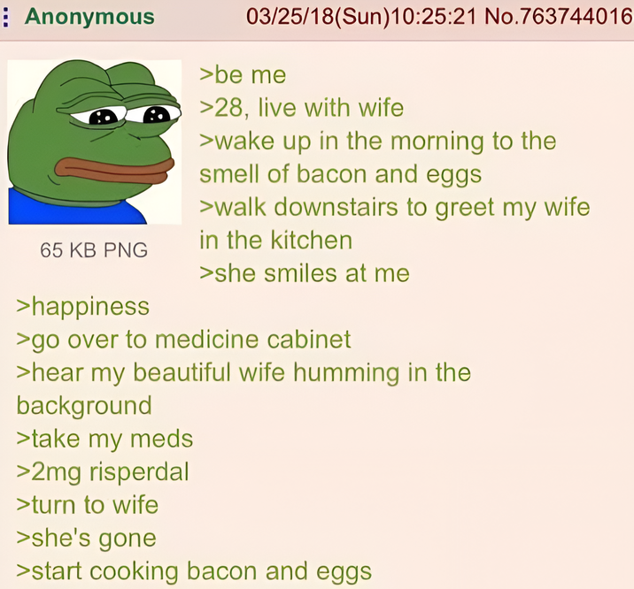 Anonymous 65 KB PNG >happiness 03/25/18(Sun)10:25:21 No.763744016 >be me >28, live with wife >wake up in the morning to the smell of bacon and eggs >walk downstairs to greet my wife in the kitchen >she smiles at me >go over to medicine cabinet >hear my beautiful wife humming in the background >take my meds >2mg risperdal >turn to wife >she's gone >start cooking bacon and eggs