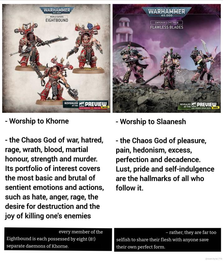 WARHAMMER 40.000 WORLD EATERS EIGHTBOUND REVEALED AT THE PREVIEW GRAND NARRATIVE FINALE 2022 ONLINE! ES WARHAMMER 40,000 EMPEROR'S CHILDREN FLAWLESS BLADES REVEALED PREVIEW AT THE LAS VEGAS OPEN 2025 SHOW - Worship to Khorne - the Chaos God of war, hatred, rage, wrath, blood, martial honour, strength and murder. Its portfolio of interest covers the most basic and brutal of sentient emotions and actions, such as hate, anger, rage, the desire for destruction and the joy of killing one's enemies every member of the Eightbound is each possessed by eight (8!) separate daemons of Khorne. - Worship to Slaanesh - the Chaos God of pleasure, pain, hedonism, excess, perfection and decadence. Lust, pride and self-indulgence are the hallmarks of all who follow it. - rather, they are far too selfish to share their flesh with anyone save their own perfect form. @xuan.ky.lai.716