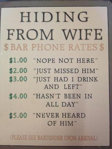 HIDING FROM WIFE $BAR PHONE RATES $ $1.00 "NOPE NOT HERE" $2.00 "JUST MISSED HIM" $3.00 "JUST HAD 1 DRINK AND LEFT" $4.00 "HASN'T BEEN IN ALL DAY" $5.00 "NEVER HEARD OF HIM" (PLEASE SEE BARTENDER UPON ARRIVAL)
