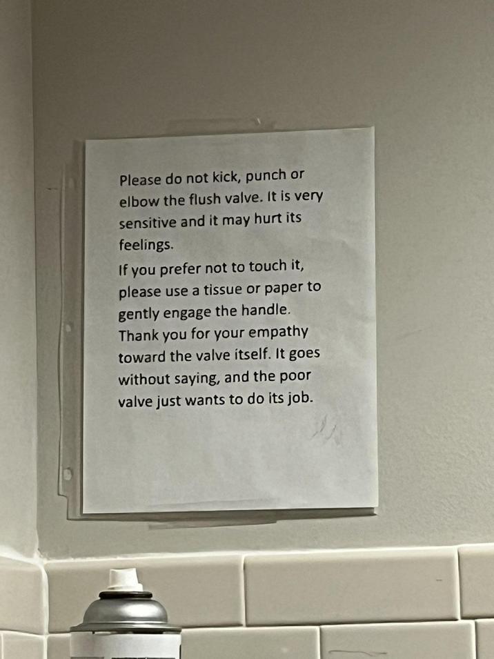 Please do not kick, punch or elbow the flush valve. It is very sensitive and it may hurt its feelings. If you prefer not to touch it, please use a tissue or paper to gently engage the handle. Thank you for your empathy toward the valve itself. It goes without saying, and the poor valve just wants to do its job.
