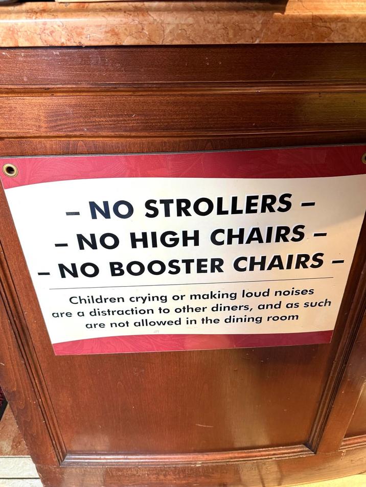 - - - NO STROLLERS - NO HIGH CHAIRS - NO BOOSTER CHAIRS Children crying or making loud noises are a distraction to other diners, and as such are not allowed in the dining room 1