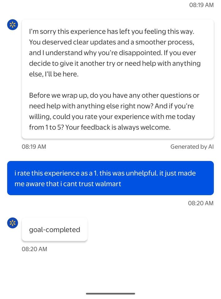* 08:19 AM I'm sorry this experience has left you feeling this way. You deserved clear updates and a smoother process, and I understand why you're disappointed. If you ever decide to give it another try or need help with anything else, I'll be here. Before we wrap up, do you have any other questions or need help with anything else right now? And if you're willing, could you rate your experience with me today from 1 to 5? Your feedback is always welcome. 08:19 AM Generated by Al i rate this experience as a 1. this was unhelpful. it just made me aware that i cant trust walmart goal-completed 08:20 AM 08:20 AM