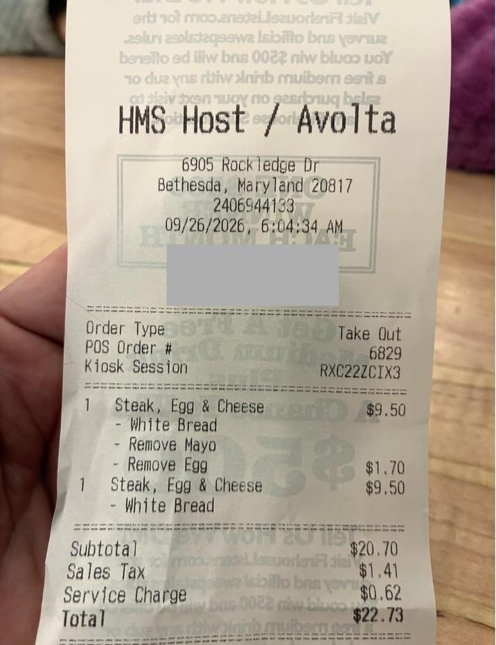 art not moɔ.aneda suoralV 29lu listaqsewa Isibifto brus ye bensito ed iliw bris 0022 niw bluco Doy To due you riw >lninb muiber eents HMS Host / Avolta 6905 Rockledge Dr Bethesda, Maryland 20817 24069441337 09/26/2026, 09/26/2026, 6:04:34 AM Order Type 911 A 109 Take Out POS Order #C then 6829 Kiosk Session RXC22ZCIX3 1 Steak, Egg & Cheese $9.50 O - White Bread - Remove Mayo - Remove Egg $1.70 1 Steak, Egg & Cheese $9.50 - White Bread won 20 119 Subtotal $20.70 LleworlenFl dial Sales Tax $1.41 labillo brus yovu Service Charge $0.62 bas 0022 niw bluco Total $22.73