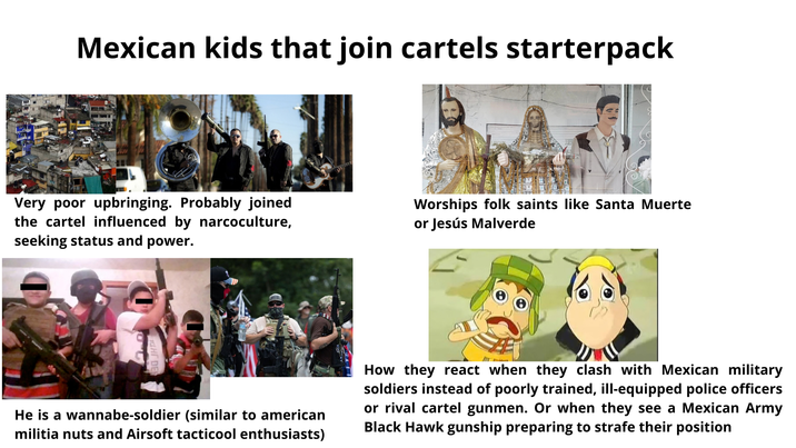 Mexican kids that join cartels starterpack Very poor upbringing. Probably joined the cartel influenced by narcoculture, seeking status and power. Worships folk saints like Santa Muerte or Jesús Malverde He is a wannabe-soldier (similar to american militia nuts and Airsoft tacticool enthusiasts) How they react when they clash with Mexican military soldiers instead of poorly trained, ill-equipped police officers or rival cartel gunmen. Or when they see a Mexican Army Black Hawk gunship preparing to strafe their position