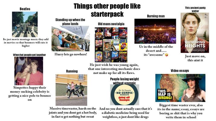 Beatles Things other people like starterpack Burning man This ancient panty wetter Standing up when the plane lands Old mans nostalgia GTR LOVES OF NATURE Its just movie montage music they add in movies so that boomers will rate it higher CRASH When hot people get together Hurry lets go nowhere! desert and..... its "awesome" Ur in the middle of the WUTHERING HEIGHTS Rovel by Emily Bronté Just move on, this aint it Running He just wish he was young again, that one interesting mechanic does not make up for all its flaws. Video essays People losing weight without ozemnic Simpettes happy their money sucking celebrity is getting a nice pole to bounce on Massive timewaster, harsh on the joints and you dont get a hot body, in fact u get nothing but sweat The Fat Dispatch NO-ZEMPIC MONDAYS going off Ozempic And no you dont actually care that it's a diabetic medicine being used for weightloss, u just dont like drugs THIS MAP IS WRONG! Biggest time waster ever, also its in the name; essay, essays are boring as s--- that is why you write them in school
