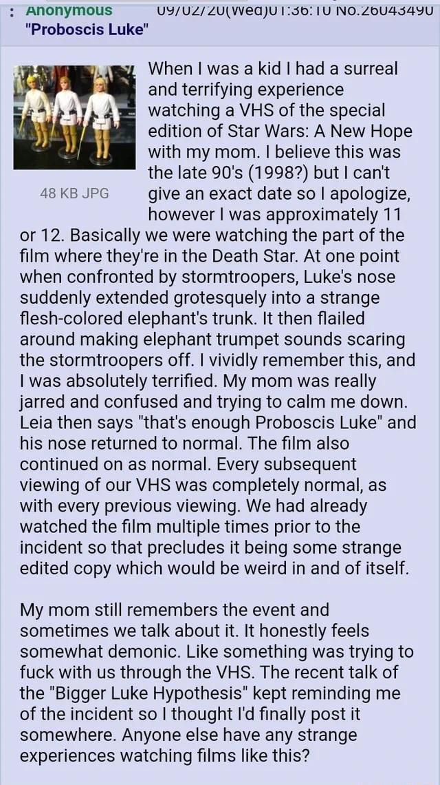 : Anonymous "Proboscis Luke" 48 KB JPG 09/02/20(Wed)U 1:36: 1U NO.26043490 When I was a kid I had a surreal and terrifying experience watching a VHS of the special edition of Star Wars: A New Hope with my mom. I believe this was the late 90's (1998?) but I can't give an exact date so I apologize, however I was approximately 11 or 12. Basically we were watching the part of the film where they're in the Death Star. At one point when confronted by stormtroopers, Luke's nose suddenly extended grotesquely into a strange flesh-colored elephant's trunk. It then flailed around making elephant trumpet sounds scaring the stormtroopers off. I vividly remember this, and was absolutely terrified. My mom was really jarred and confused and trying to calm me down. Leia then says "that's enough Proboscis Luke" and his nose returned to normal. The film also continued on as normal. Every subsequent viewing of our VHS was completely normal, as with every previous viewing. We had already watched the film multiple times prior to the incident so that precludes it being some strange edited copy which would be weird in and of itself. My mom still remembers the event and sometimes we talk about it. It honestly feels somewhat demonic. Like something was trying to f--- with us through the VHS. The recent talk of the "Bigger Luke Hypothesis" kept reminding me of the incident so I thought I'd finally post it somewhere. Anyone else have any strange experiences watching films like this?