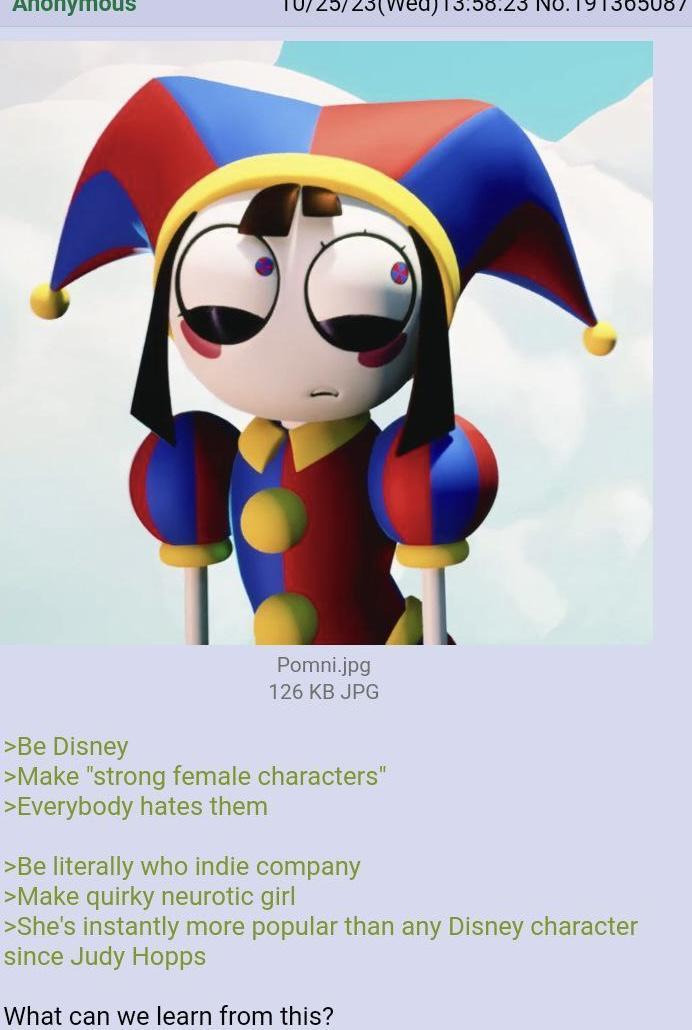 Anonymous 19136508 Pomni.jpg 126 KB JPG >Be Disney >Make "strong female characters" >Everybody hates them >Be literally who indie company >Make quirky neurotic girl >She's instantly more popular than any Disney character since Judy Hopps What can we learn from this?