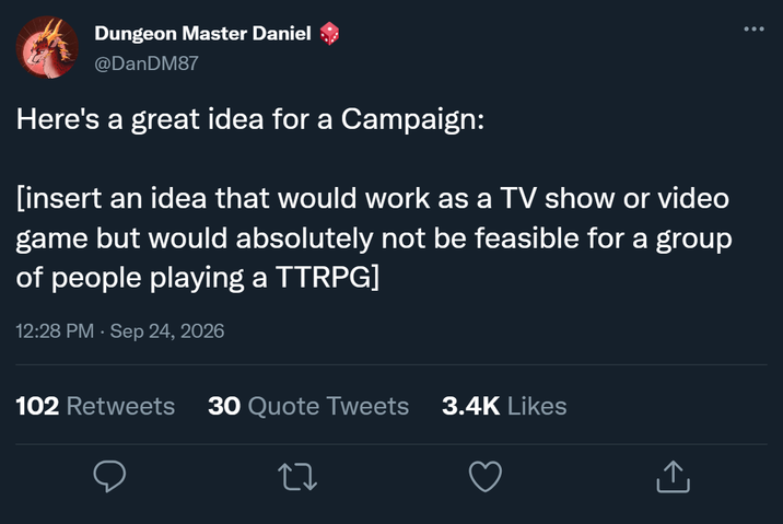 Dungeon Master Daniel @DanDM87 Here's a great idea for a Campaign: [insert an idea that would work as a TV show or video game but would absolutely not be feasible for a group of people playing a TTRPG] 12:28 PM - Sep 24, 2026 102 Retweets 30 Quote Tweets 3.4K Likes