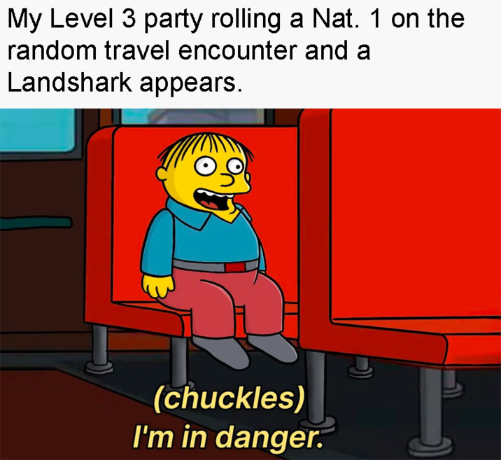 My Level 3 party rolling a Nat. 1 on the random travel encounter and a Landshark appears. (chuckles) I'm in danger.