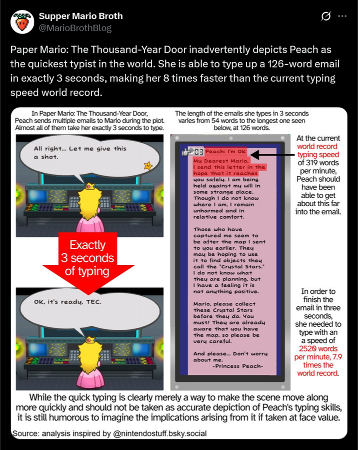 Supper Mario Broth @MarioBrothBlog Ø Paper Mario: The Thousand-Year Door inadvertently depicts Peach as the quickest typist in the world. She is able to type up a 126-word email in exactly 3 seconds, making her 8 times faster than the current typing speed world record. In Paper Mario: The Thousand-Year Door, Peach sends multiple emails to Mario during the plot. Almost all of them take her exactly 3 seconds to type. All right... Let me give this a shot. Exactly 3 seconds of typing Ok, it's ready, TEC. The length of the emails she types in 3 seconds varies from 54 words to the longest one seen below, at 126 words. 03 Peach: I'm OK My Dearest Mario, I send this letter in the hope that it reaches you safely. I am being held against my will in some strange place. Though I do not know where I am, I remain unharmed and in relative comfort. Those who have captured me seem to be after the map I sent to you earlier. They may be hoping to use it to find objects they call the "Crystal Stars." I do not know what they are planning, but I have a feeling it is not anything positive. Mario, please collect these Crystal Stars before they do. You must! They are already aware that you have the map, so please be very careful. And please... Don't worry about me. -Princess Peach- At the current world record typing speed of 319 words per minute, Peach should have been able to get about this far into the email. In order to finish the email in three seconds, she needed to type with an a speed of 2520 words per minute, 7.9 times the world record. While the quick typing is clearly merely a way to make the scene move along more quickly and should not be taken as accurate depiction of Peach's typing skills, it is still humorous to imagine the implications arising from it if taken at face value. Source: analysis inspired by @nintendostuff.bsky.social