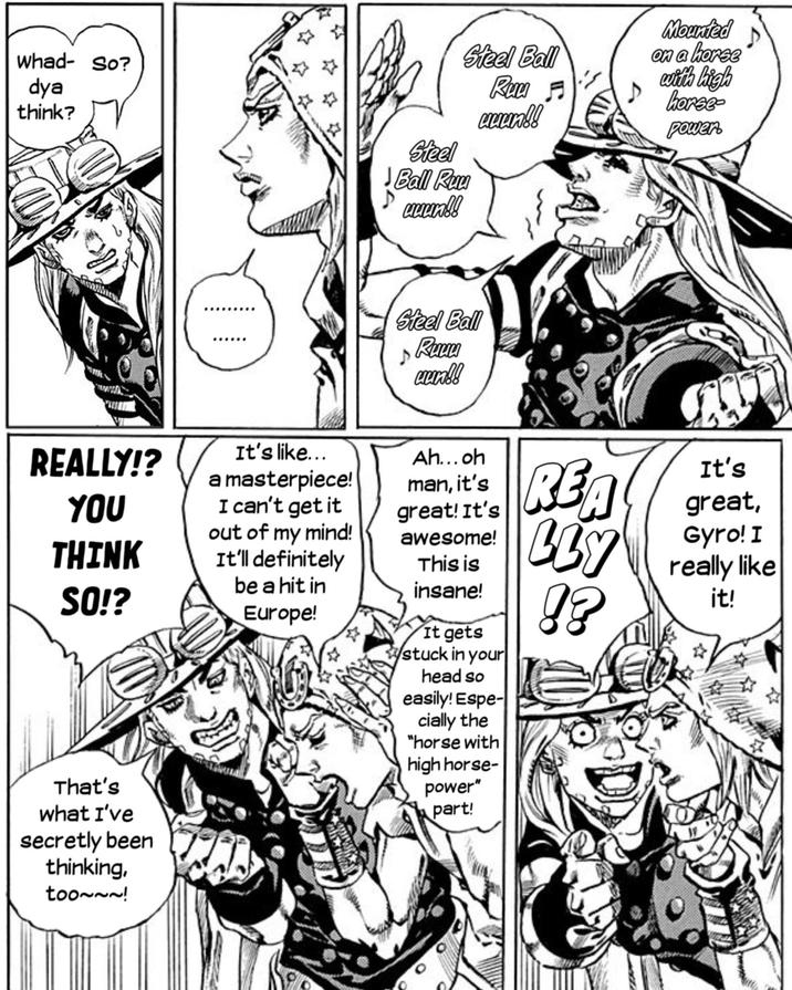 whad- So? dya think? th REALLY!? YOU a masterpiece! It's like... I can't get it out of my mind! THINK It'll definitely SO!? be a hit in Europe! That's what I've secretly been thinking, too~~~! Steel Ball Ruu uuun!! Steel Ball Ruu ♬ спехов! Mounted on a horse with high horse- power. D Steel Ball Ruuu ♪ uun!! Ah...oh man, it's great! It's awesome! This is insane! It gets stuck in your head so easily! Espe- cially the "horse with high horse- power" part! REA LLY !? It's great, Gyro! I really like it!
