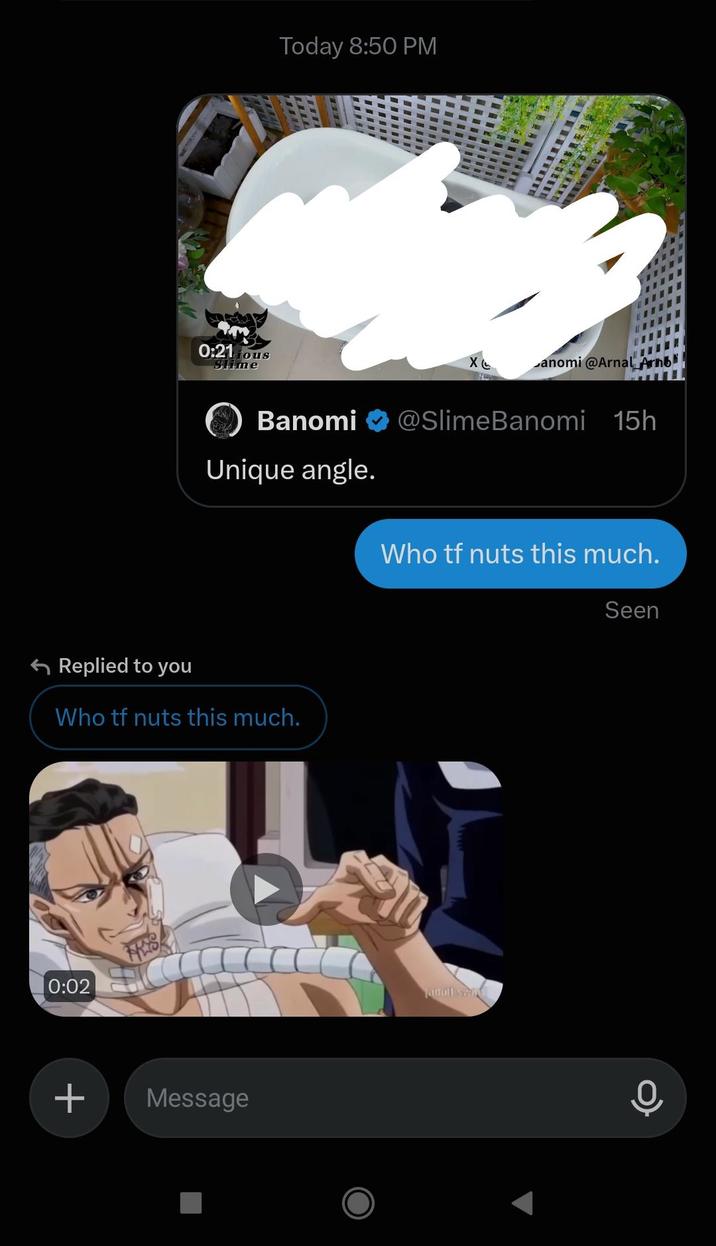 0:21ious Slime Today 8:50 PM anomi @Arnal An Banomi @Slime Banomi 15h Unique angle. @SlimeBanomi Replied to you Who tf nuts this much. 0:02 HAS + Message Who tf nuts this much. Seen