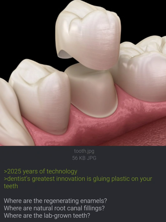 tooth.jpg 56 KB JPG >2025 years of technology >dentist's greatest innovation is gluing plastic on your teeth Where are the regenerating enamels? Where are natural root canal fillings? Where are the lab-grown teeth?
