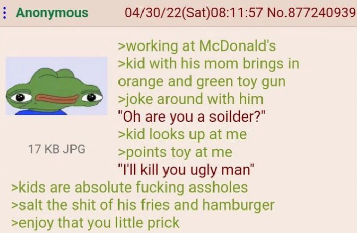 Anonymous 17 KB JPG 04/30/22(Sat) 08:11:57 No.877240939 >working at McDonald's >kid with his mom brings in orange and green toy gun >joke around with him "Oh are you a soilder?" >kid looks up at me >points toy at me "I'll kill you ugly man" >kids are absolute f------ assholes >salt the s--- of his fries and hamburger >enjoy that you little prick