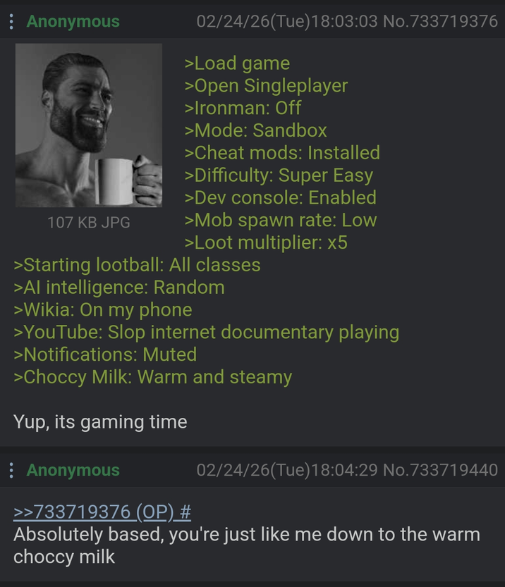 : Anonymous 107 KB JPG 02/24/26(Tue) 18:03:03 No.733719376 >Load game >Open Singleplayer >Ironman: Off >Mode: Sandbox >Cheat mods: Installed >Difficulty: Super Easy >Dev console: Enabled >Mob spawn rate: Low >Loot multiplier: x5 >Starting lootball: All classes >Al intelligence: Random >Wikia: On my phone >YouTube: Slop internet documentary playing >Notifications: Muted >Choccy Milk: Warm and steamy Yup, its gaming time : Anonymous >>733719376 (OP) # 02/24/26(Tue)18:04:29 No. 733719440 Absolutely based, you're just like me down to the warm choccy milk