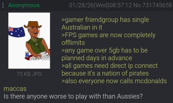: Anonymous 73 KB JPG maccas 01/28/26(Wed)08:57:12 No.731745658 >gamer friendgroup has single Australian in it >FPS games are now completely offlimits >any game over 5gb has to be planned days in advance >all games need direct ip connect because it's a nation of pirates >also everyone now calls mcdonalds Is there anyone worse to play with than Aussies?