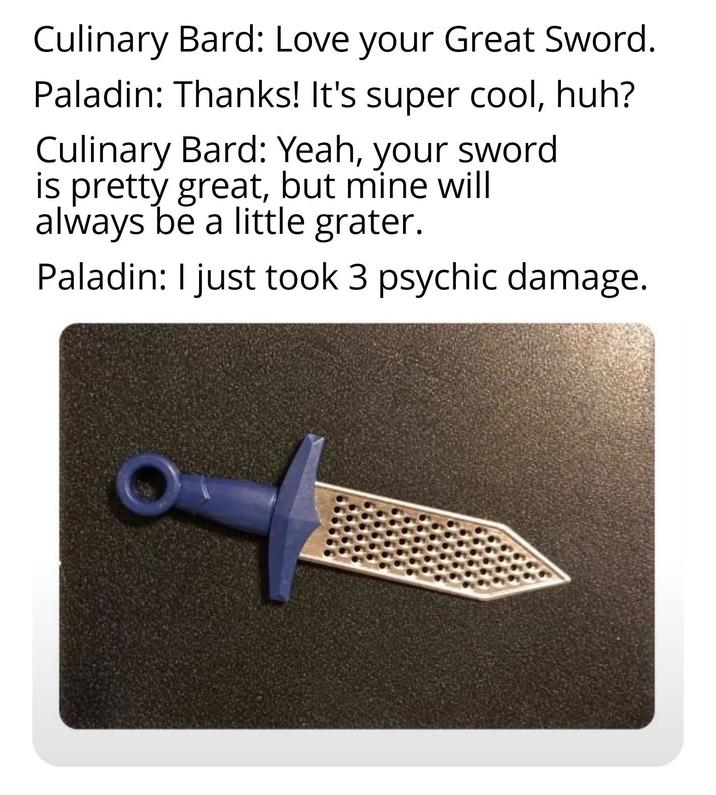 Culinary Bard: Love your Great Sword. Paladin: Thanks! It's super cool, huh? Culinary Bard: Yeah, your sword is pretty great, but mine will always be a little grater. Paladin: I just took 3 psychic damage.