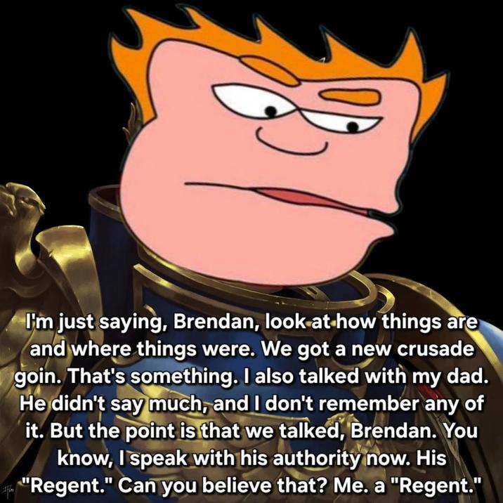 I'm just saying, Brendan, look at how things are and where things were. We got a new crusade goin. That's something. I also talked with my dad. He didn't say much, and I don't remember any of it. But the point is that we talked, Brendan. You know, I speak with his authority now. His "Regent." Can you believe that? Me. a "Regent."