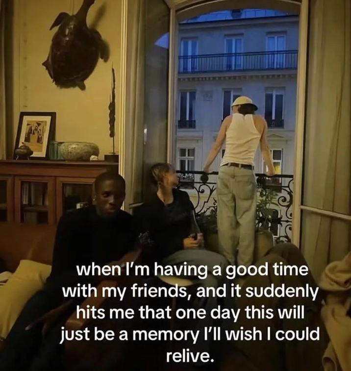 when I'm having a good time with my friends, and it suddenly hits me that one day this will just be a memory I'll wish I could relive.