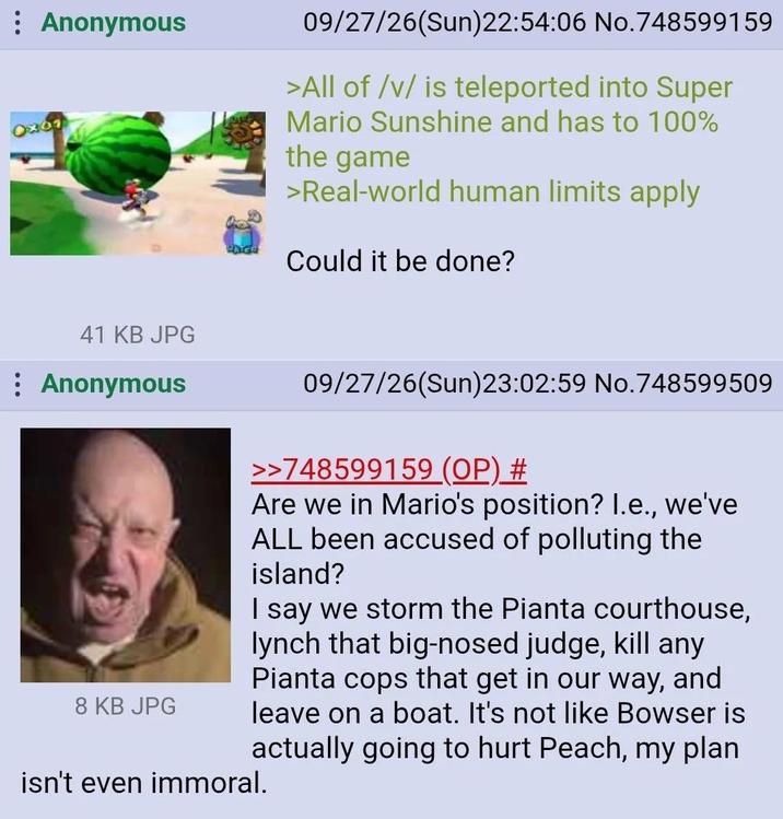 : Anonymous OX61 09/27/26(Sun)22:54:06 No.748599159 >All of /v/ is teleported into Super Mario Sunshine and has to 100% the game >Real-world human limits apply Could it be done? 41 KB JPG : Anonymous 8 KB JPG 09/27/26(Sun)23:02:59 No.748599509 >>748599159 (OP) # Are we in Mario's position? I.e., we've ALL been accused of polluting the island? I say we storm the Pianta courthouse, lynch that big-nosed judge, kill any Pianta cops that get in our way, and leave on a boat. It's not like Bowser is actually going to hurt Peach, my plan. isn't even immoral.
