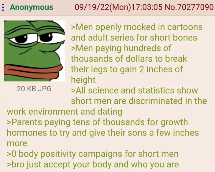 Anonymous 20 KB JPG 09/19/22(Mon) 17:03:05 No.70277090 >Men openly mocked in cartoons and adult series for short bones >Men paying hundreds of thousands of dollars to break their legs to gain 2 inches of height >All science and statistics show short men are discriminated in the work environment and dating >Parents paying tens of thousands for growth hormones to try and give their sons a few inches more >0 body positivity campaigns for short men >bro just accept your body and who you are