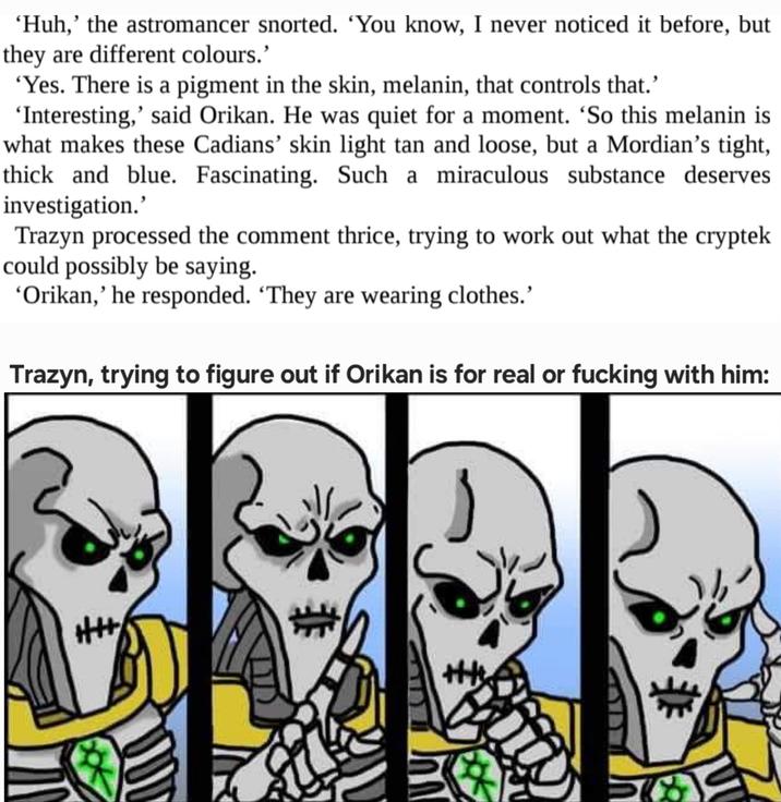 'Huh,' the astromancer snorted. 'You know, I never noticed it before, but they are different colours.' 'Yes. There is a pigment in the skin, melanin, that controls that.' 'Interesting,' said Orikan. He was quiet for a moment. 'So this melanin is what makes these Cadians' skin light tan and loose, but a Mordian's tight, thick and blue. Fascinating. Such a miraculous substance deserves. investigation.' Trazyn processed the comment thrice, trying to work out what the cryptek could possibly be saying. 'Orikan,' he responded. 'They are wearing clothes.' Trazyn, trying to figure out if Orikan is for real or f------ with him: ++