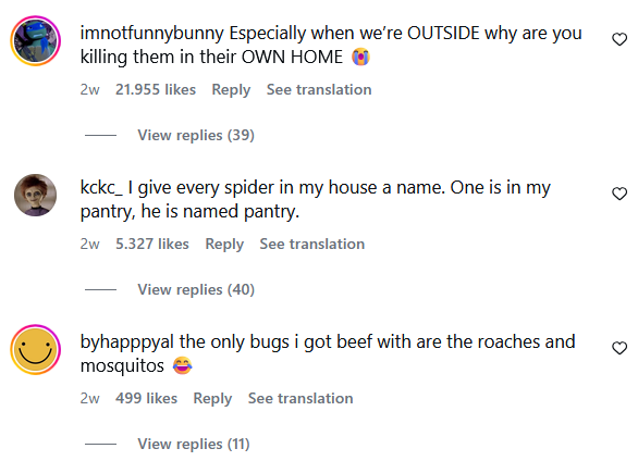 imnotfunnybunny Especially when we're OUTSIDE why are you killing them in their OWN HOME 2w 21.955 likes Reply See translation View replies (39) kckc_ I give every spider in my house a name. One is in my pantry, he is named pantry. 2w 5.327 likes Reply See translation View replies (40) byhapppyal the only bugs i got beef with are the roaches and mosquitos → 2w 499 likes Reply See translation View replies (11)