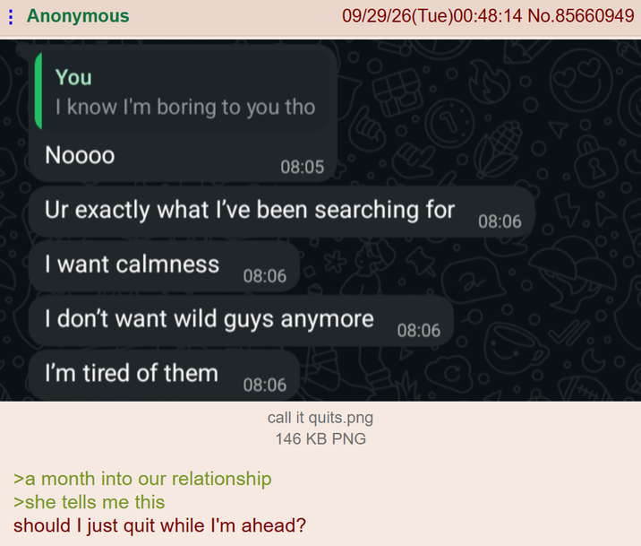 Anonymous 09/29/26(Tue)00:48:14 No.85660949 You I know I'm boring to you tho Noooo 08:05 Ur exactly what I've been searching for I want calmness 08:06 I don't want wild guys anymore I'm tired of them 08:06 call it quits.png 146 KB PNG >a month into our relationship >she tells me this should I just quit while I'm ahead? 08:06 2 08:06