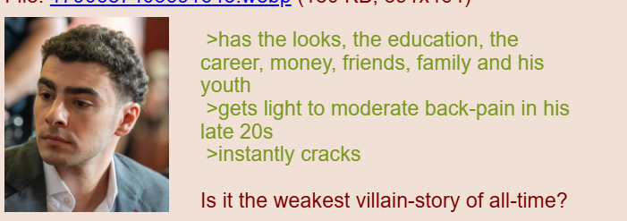 >has the looks, the education, the career, money, friends, family and his youth >gets light to moderate back-pain in his late 20s >instantly cracks Is it the weakest villain-story of all-time?