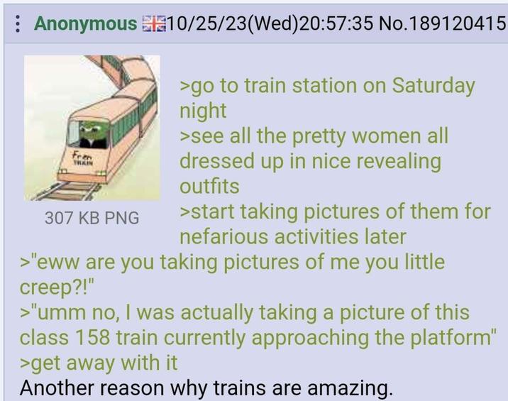 Anonymous 10/25/23(Wed) 20:57:35 No. 189120415 Fran TRAIN 307 KB PNG >go to train station on Saturday night >see all the pretty women all dressed up in nice revealing outfits >start taking pictures of them for nefarious activities later >"eww are you taking pictures of me you little creep?!" >"umm no, I was actually taking a picture of this class 158 train currently approaching the platform" >get away with it Another reason why trains are amazing.