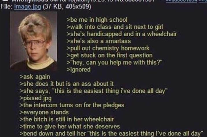 File: image.jpg (37 KB, 405x509) > ask again >be me in high school >walk into class and sit next to girl >she's handicapped and in a wheelchair >she's also a smartass >pull out chemistry homework >get stuck on the first question >"hey, can you help me with this?" >ignored >she does it but is an ass about it >she says, "this is the easiest thing i've done all day" >p-----.jpg >the intercom turns on for the pledges >everyone stands >the bitch is still in her wheelchair >time to give her what she deserves >bend down and tell her "this is the easiest thing I've done all day"