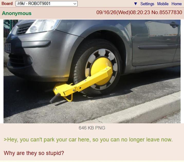Board /r9k/ - ROBOT9001 Anonymous Settings Mobile Home 09/16/26(Wed)08:20:23 No.85577830 646 KB PNG >Hey, you can't park your car here, so you can no longer leave now. Why are they so stupid?