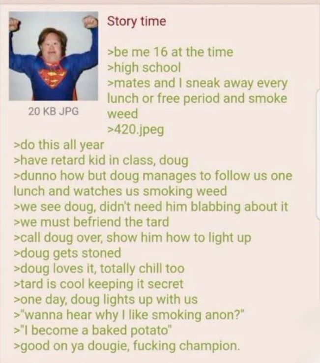20 KB JPG >do this all year Story time >be me 16 at the time >high school >mates and I sneak away every lunch or free period and smoke weed >420.jpeg >have retard kid in class, doug >dunno how but doug manages to follow us one lunch and watches us smoking weed >we see doug, didn't need him blabbing about it >we must befriend the tard >call doug over, show him how to light up >doug gets stoned >doug loves it, totally chill too >tard is cool keeping it secret >one day, doug lights up with us >"wanna hear why I like smoking anon?" >"I become a baked potato" >good on ya dougie, f------ champion.