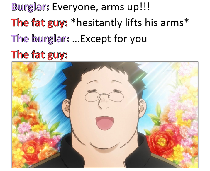 Burglar: Everyone, arms up!!! The fat guy: *hesitantly lifts his arms* The burglar: ...Except for you The fat guy: