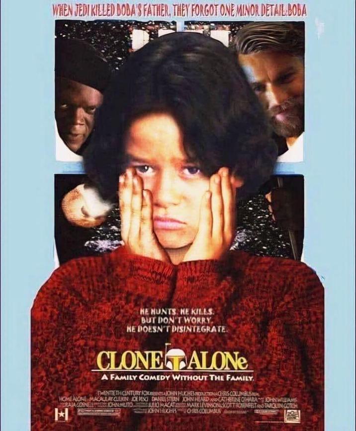 WHEN JEDI KILLED DOBA'S FATHER, THEY FORGOT ONE MINOR DETAIL BOBA HE HUNTS. HE KILLS. BUT DON'T WORRY HE DOESN'T DISINTEGRATE CLONE ALONE A FAMILY COMEDY WITHOUT THE FAMILY. HOME NONE MACALLAKIN JOE BESI DANGELSTERN JOHN HEARD RAJA CORNELL H HENTETH CENTURY FOOTJOHN HUCHES INDUCTIONCHOS COLUMBUS CATHERINE CHARAOHNWILLIAMS CHAMUTO BUKMACATAMARK LEVENSON SCOTTISENFELTTARCIN GORCH JOHN HUGHES OHRIS COALIMBUS