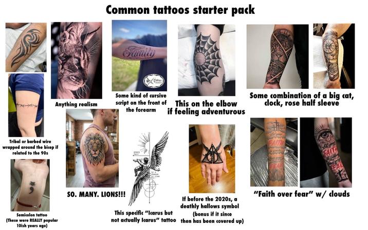 Common tattoos starter pack Family Tobias atts la Anything realism Some kind of cursive script on the front of the forearm This on the elbow if feeling adventurous Tribal or barbed wire wrapped around the bicep if related to the 90s Semicolon tattoo (These were REALLY popular 10ish years ago) chance to rise Some combination of a big cat, clock, rose half sleeve your FAITH SO. MANY. LIONS!!! This specific "Icarus but not actually Icarus" tattoo If before the 2020s, a deathly hallows symbol (bonus if it since then has been covered up) "Faith over fear" w/ clouds
