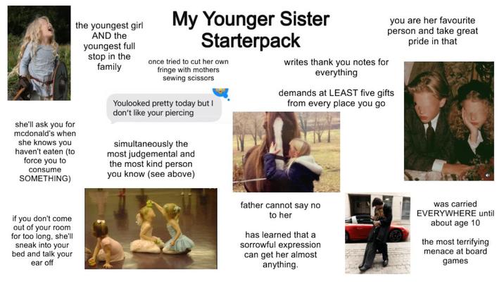 she'll ask you for mcdonald's when she knows you haven't eaten (to force you to consume SOMETHING) if you don't come out of your room for too long, she'll sneak into your bed and talk your ear off the youngest girl AND the youngest full stop in the family 2 My Younger Sister Starterpack once tried to cut her own fringe with mothers sewing scissors Youlooked pretty today but I don't like your piercing simultaneously the most judgemental and the most kind person you know (see above) writes thank you notes for everything you are her favourite person and take great pride in that demands at LEAST five gifts from every place you go father cannot say no to her has learned that a sorrowful expression can get her almost anything. was carried EVERYWHERE until about age 10 the most terrifying menace at board games