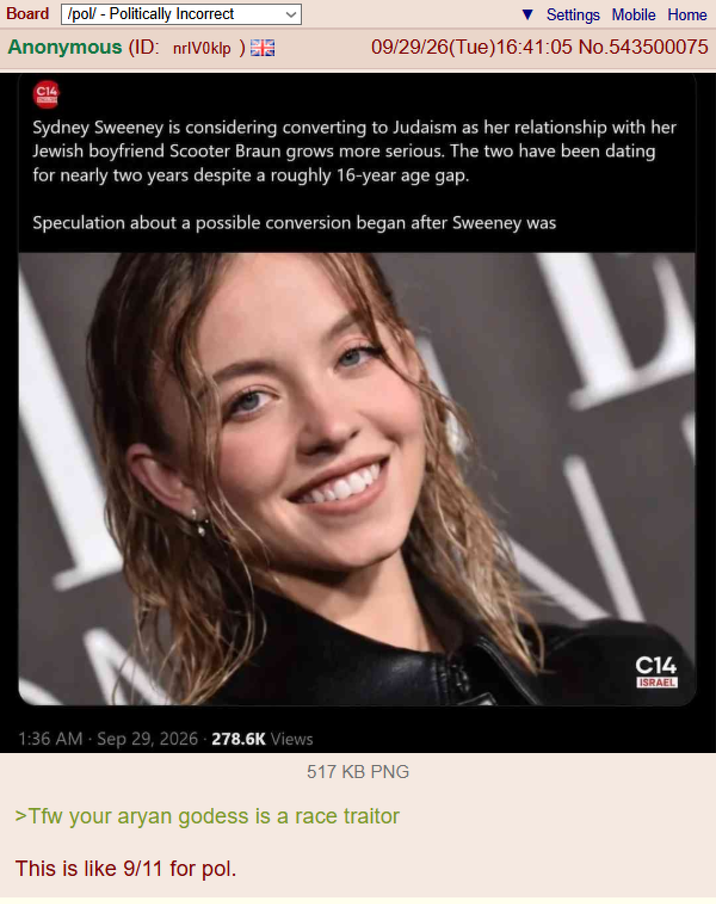 Board /pol/ - Politically Incorrect Anonymous (ID: nrIV0klp) C14 Settings Mobile Home 09/29/26(Tue)16:41:05 No.543500075 Sydney Sweeney is considering converting to Judaism as her relationship with her Jewish boyfriend Scooter Braun grows more serious. The two have been dating for nearly two years despite a roughly 16-year age gap. Speculation about a possible conversion began after Sweeney was 1:36 AM - Sep 29, 2026 278.6K Views 517 KB PNG >Tfw your a---- godess is a race traitor This is like 9/11 for pol. C14 ISRAEL
