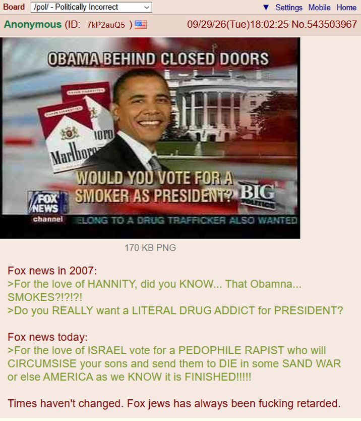 Board /pol/ - Politically Incorrect Settings Mobile Home Anonymous (ID: 7kP2auQ5) 09/29/26(Tue)18:02:25 No.543503967 OBAMA BEHIND CLOSED DOORS Marlboro OPO WOULD YOU VOTE FOR A FOX SMOKER AS PRESIDENT? BIG NEWS LETIC channel ELONG TO A DRUG TRAFFICKER ALSO WANTED 170 KB PNG Fox news in 2007: >For the love of HANNITY, did you KNOW... That Obamna... SMOKES?!?!?! >Do you REALLY want a LITERAL DRUG ADDICT for PRESIDENT? Fox news today: >For the love of ISRAEL vote for a P-------- R----- who will CIRCUMSISE your sons and send them to DIE in some SAND WAR or else AMERICA as we KNOW it is FINISHED!!!!! Times haven't changed. Fox jews has always been f------ retarded.