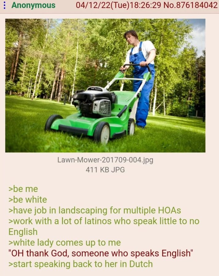 : Anonymous 04/12/22(Tue)18:26:29 No. 876184042 >be me >be white Lawn-Mower-201709-004.jpg 411 KB JPG >have job in landscaping for multiple HOAS >work with a lot of latinos who speak little to no English >white lady comes up to me "OH thank God, someone who speaks English" >start speaking back to her in Dutch
