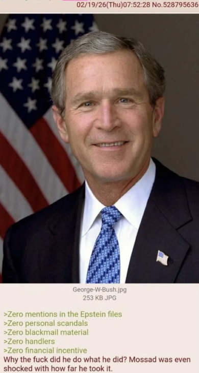 **** 02/19/26(Thu)07:52:28 No.528795636 ** ** George-W-Bush.jpg 253 KB JPG >Zero mentions in the Epstein files >Zero personal scandals >Zero blackmail material >Zero handlers >Zero financial incentive Why the f--- did he do what he did? Mossad was even shocked with how far he took it.