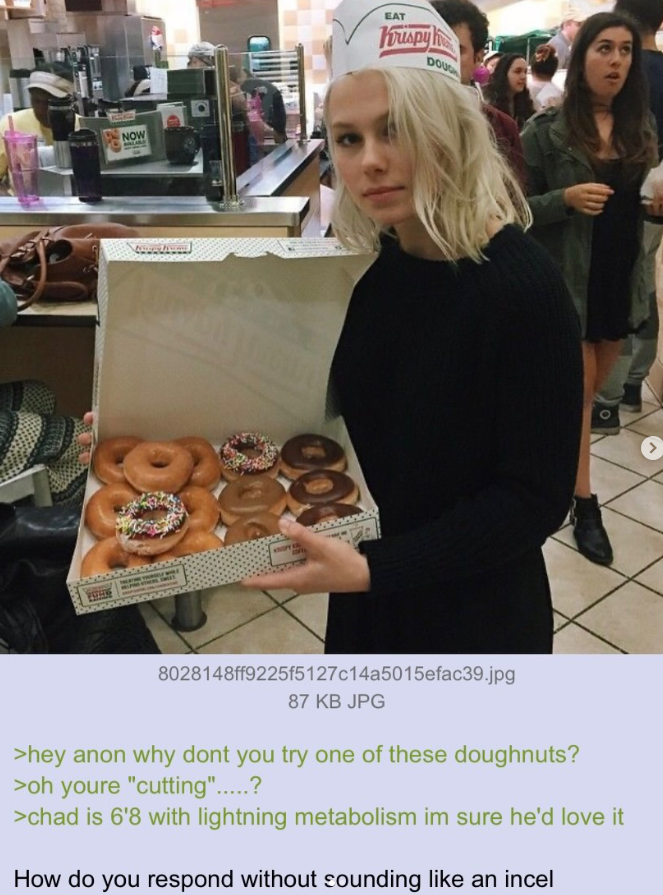 NOW BALARE EAT Krispy h DOUG 8028148ff9225f5127c14a5015efac39.jpg 87 KB JPG >hey anon why dont you try one of these doughnuts? >oh youre "cutting".....? >chad is 6'8 with lightning metabolism im sure he'd love it How do you respond without sounding like an incel