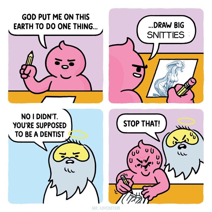 GOD PUT ME ON THIS EARTH TO DO ONE THING... ...DRAW BIG SNITTIES 0 NO I DIDN'T. YOU'RE SUPPOSED TO BE A DENTIST STOP THAT! MR. LOVENSTEIN 00